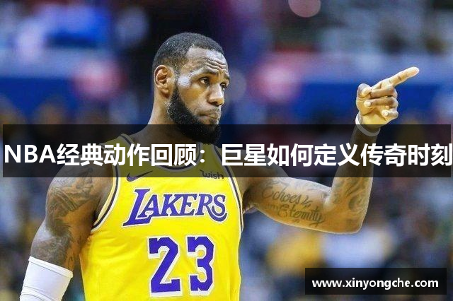 NBA经典动作回顾：巨星如何定义传奇时刻